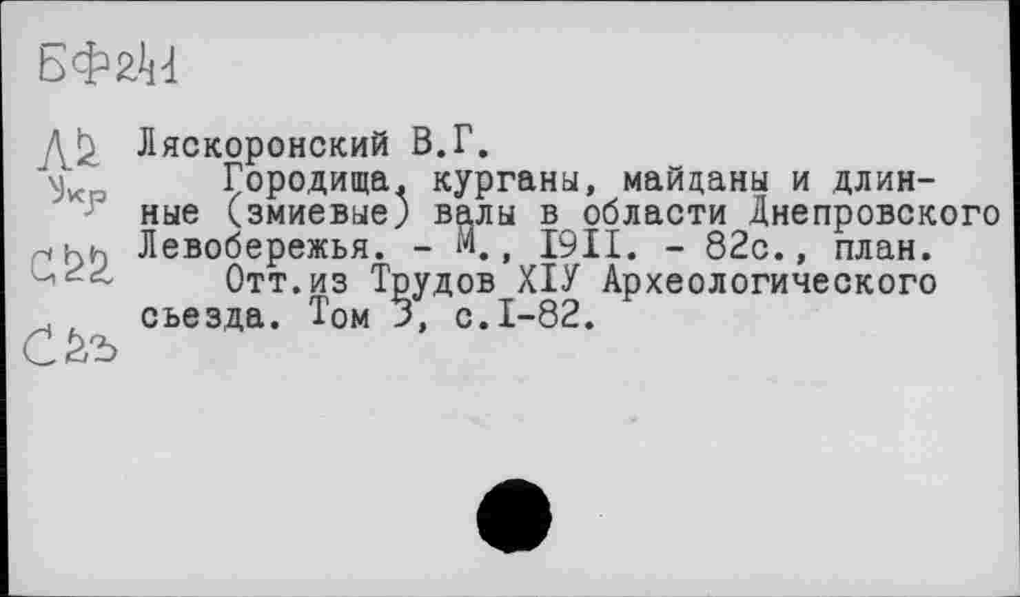 ﻿БФ&<Н
Ляскоронский В.Г.
Городища, курганы, майданы и длинные (змиевые) валы в области Днепровского рінь Левобережья. - м., I9II. - 82с., план.
Отт.из Трудов ХІУ Археологического . съезда. Том 3, с.1-82.